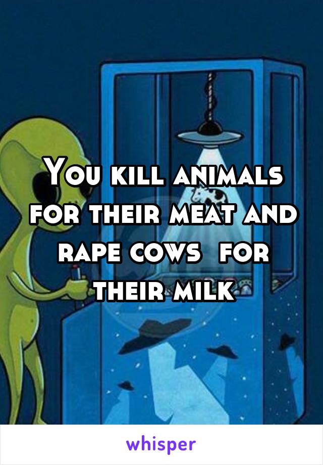 You kill animals for their meat and rape cows  for their milk