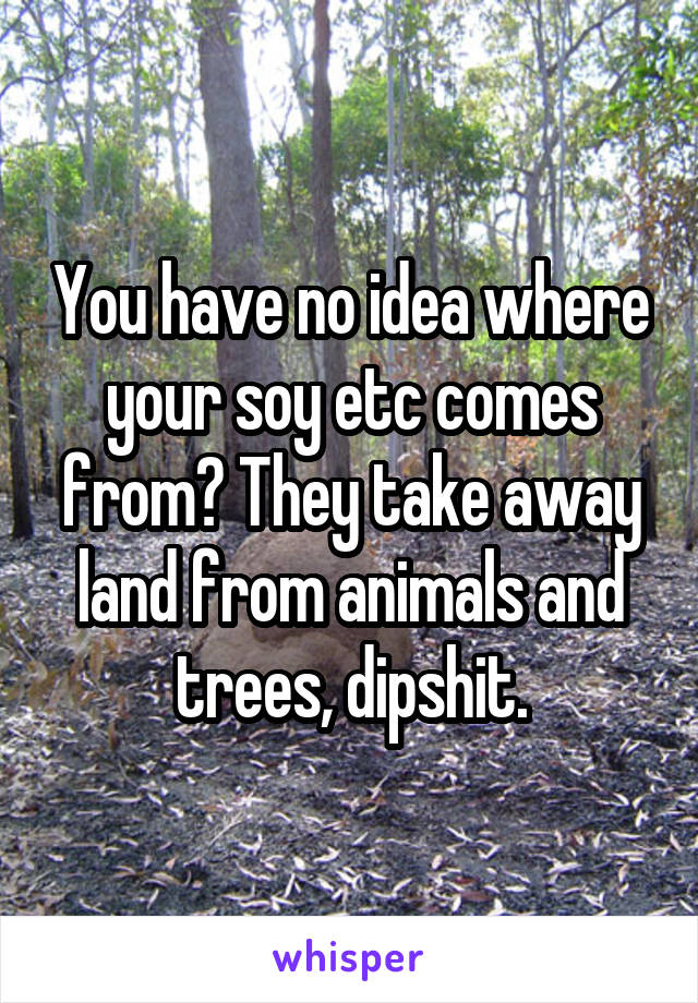 You have no idea where your soy etc comes from? They take away land from animals and trees, dipshit.