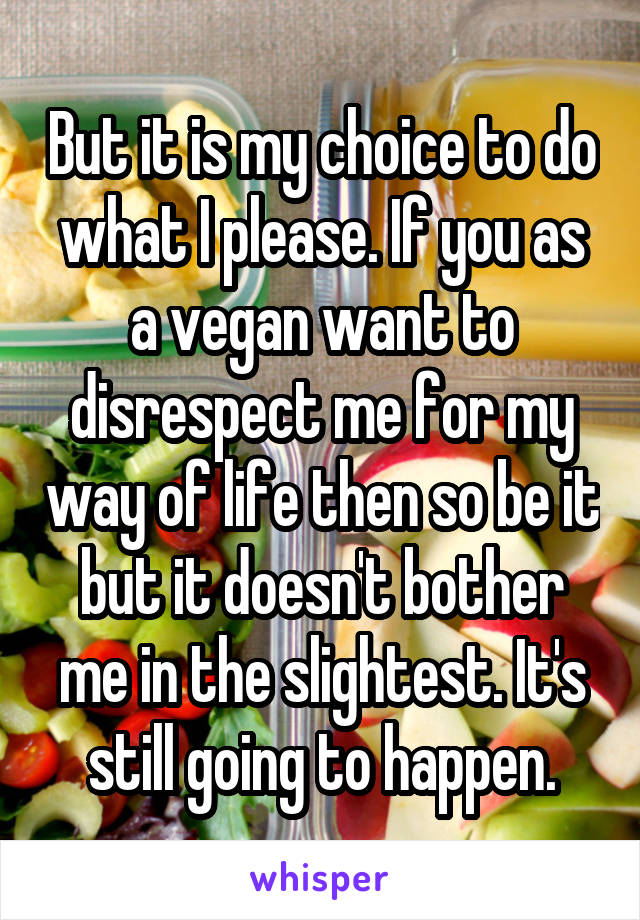 But it is my choice to do what I please. If you as a vegan want to disrespect me for my way of life then so be it but it doesn't bother me in the slightest. It's still going to happen.