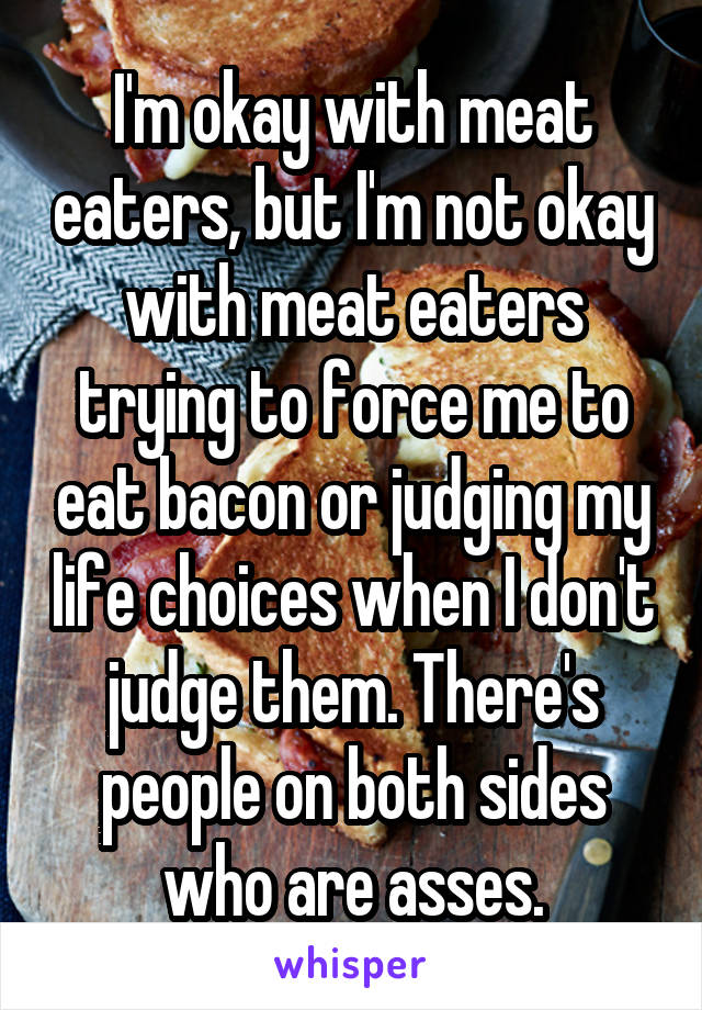 I'm okay with meat eaters, but I'm not okay with meat eaters trying to force me to eat bacon or judging my life choices when I don't judge them. There's people on both sides who are asses.