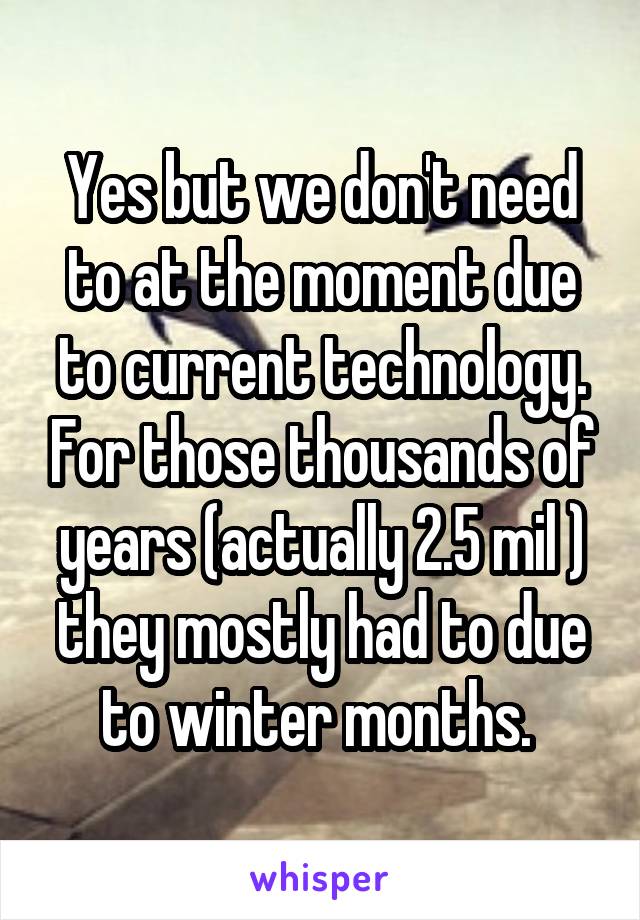 Yes but we don't need to at the moment due to current technology. For those thousands of years (actually 2.5 mil ) they mostly had to due to winter months. 