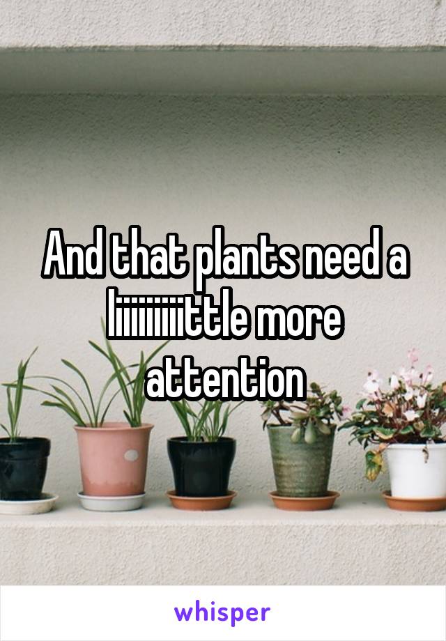 And that plants need a liiiiiiiiittle more attention