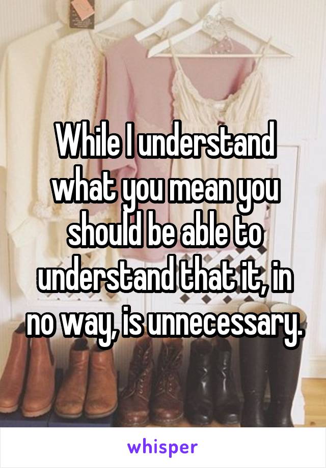 While I understand what you mean you should be able to understand that it, in no way, is unnecessary.