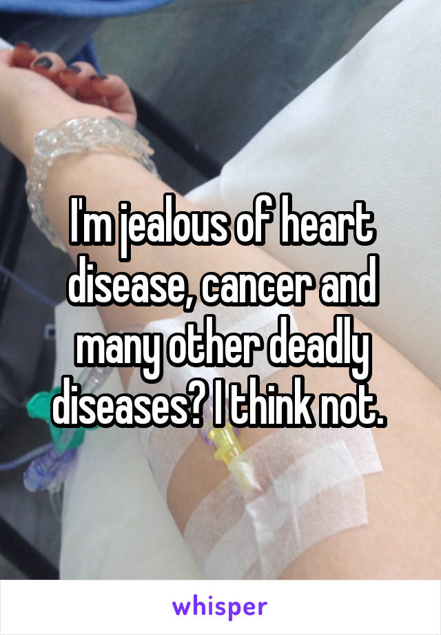 I'm jealous of heart disease, cancer and many other deadly diseases? I think not. 