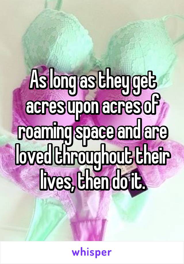 As long as they get acres upon acres of roaming space and are loved throughout their lives, then do it.