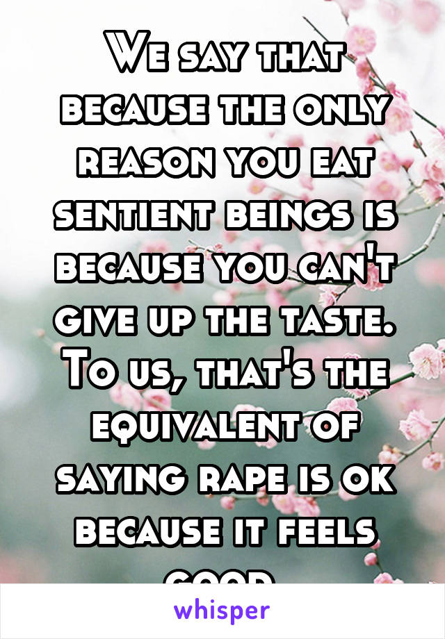 We say that because the only reason you eat sentient beings is because you can't give up the taste. To us, that's the equivalent of saying rape is ok because it feels good.