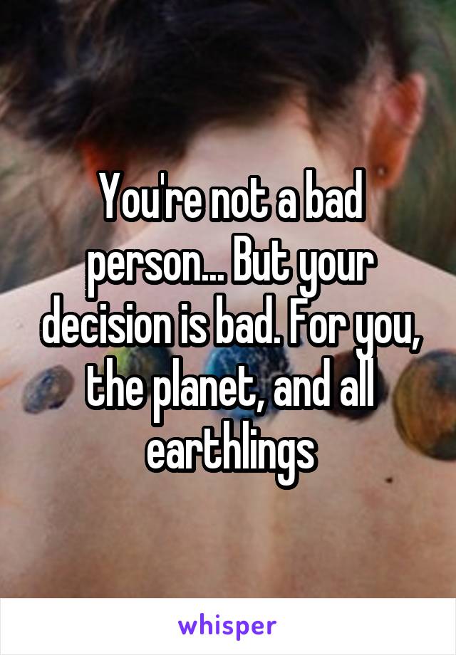 You're not a bad person... But your decision is bad. For you, the planet, and all earthlings