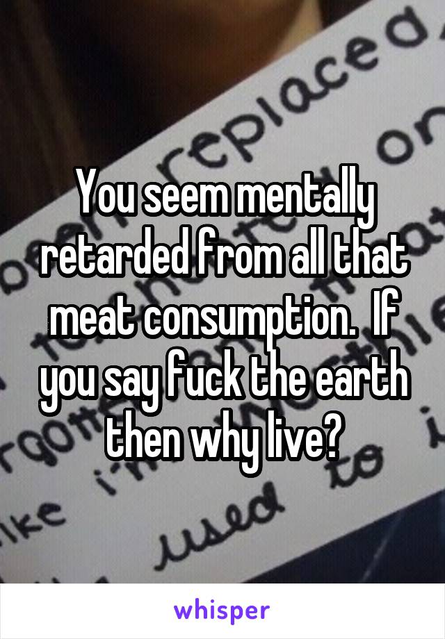 You seem mentally retarded from all that meat consumption.  If you say fuck the earth then why live?