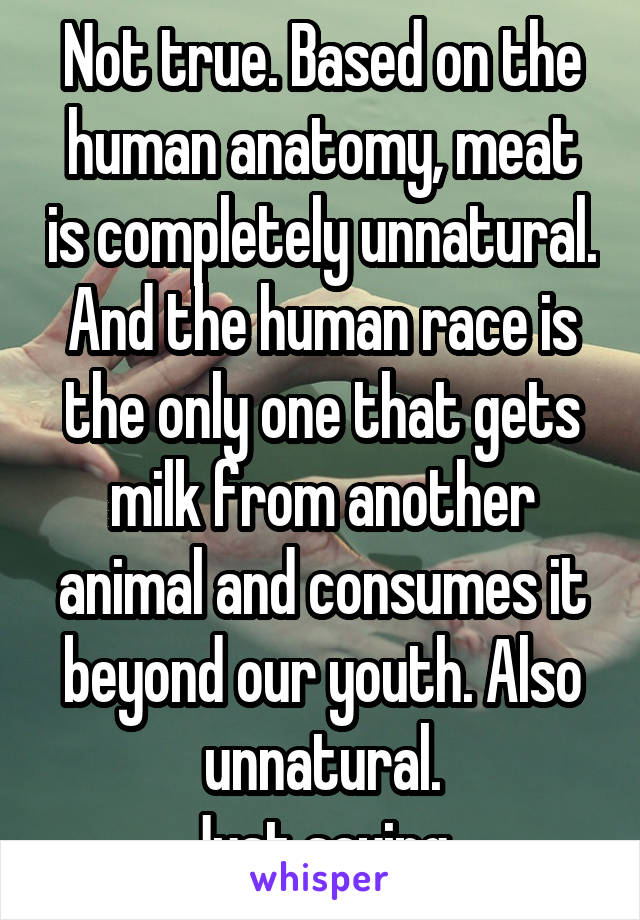 Not true. Based on the human anatomy, meat is completely unnatural. And the human race is the only one that gets milk from another animal and consumes it beyond our youth. Also unnatural.
Just saying.