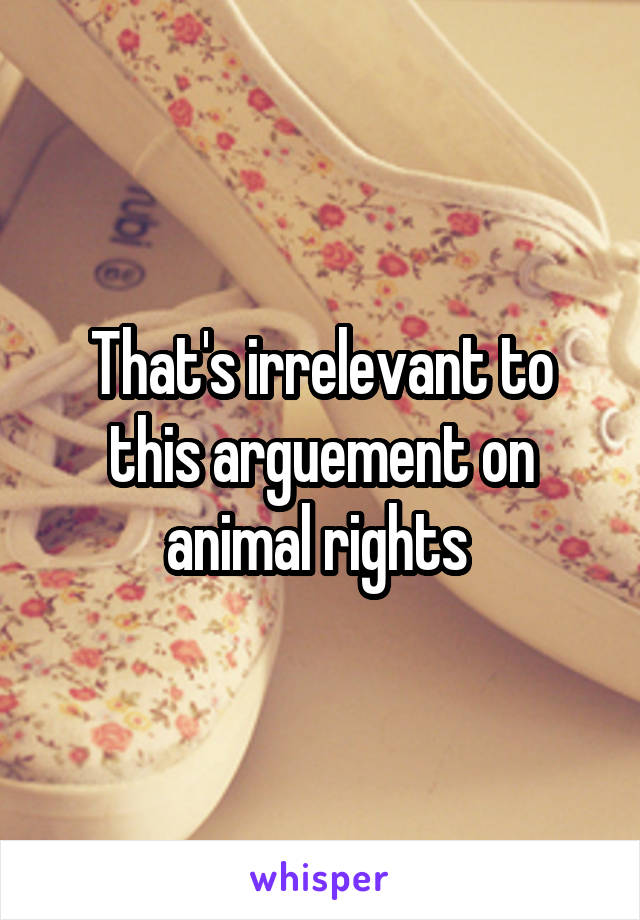 That's irrelevant to this arguement on animal rights 