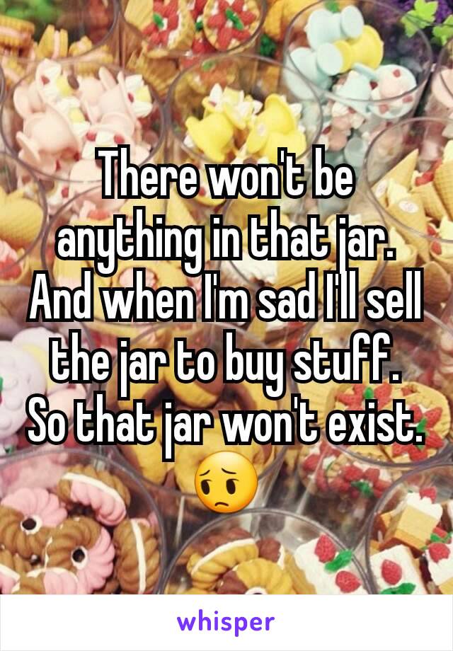 There won't be anything in that jar. And when I'm sad I'll sell the jar to buy stuff. So that jar won't exist.😔