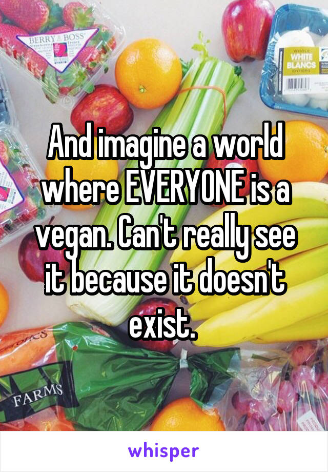 And imagine a world where EVERYONE is a vegan. Can't really see it because it doesn't exist. 