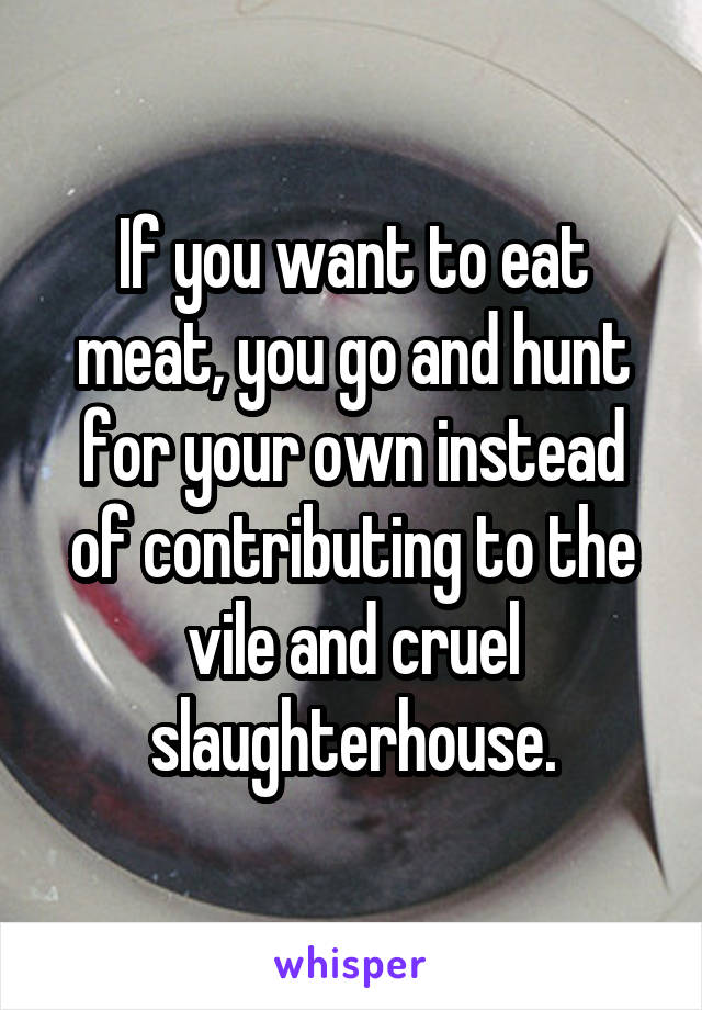 If you want to eat meat, you go and hunt for your own instead of contributing to the vile and cruel slaughterhouse.