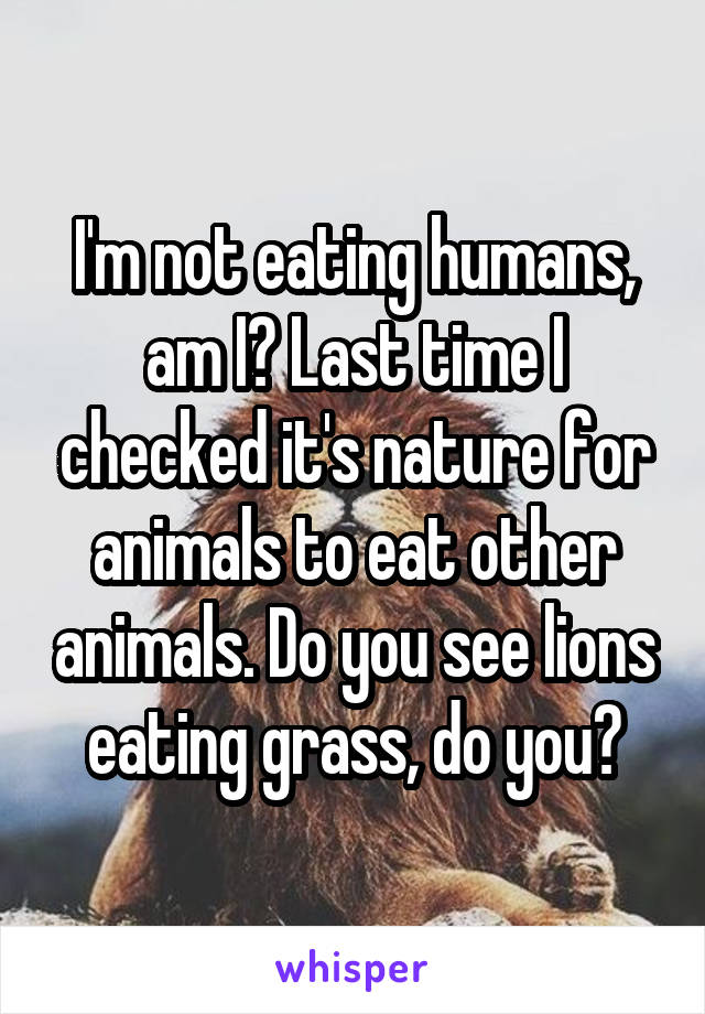 I'm not eating humans, am I? Last time I checked it's nature for animals to eat other animals. Do you see lions eating grass, do you?