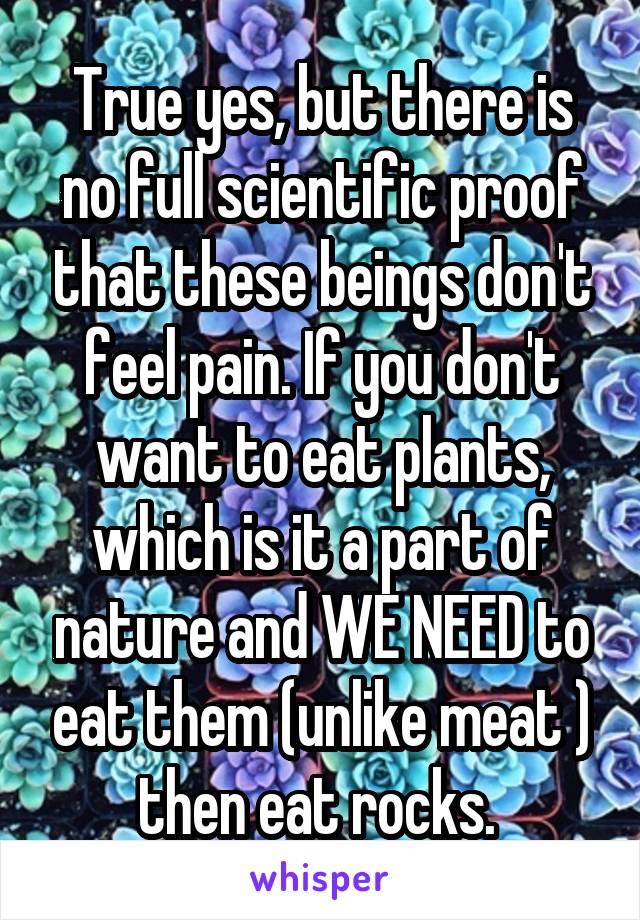 True yes, but there is no full scientific proof that these beings don't feel pain. If you don't want to eat plants, which is it a part of nature and WE NEED to eat them (unlike meat ) then eat rocks. 