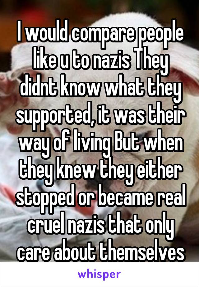 I would compare people like u to nazis They didnt know what they supported, it was their way of living But when they knew they either stopped or became real cruel nazis that only care about themselves