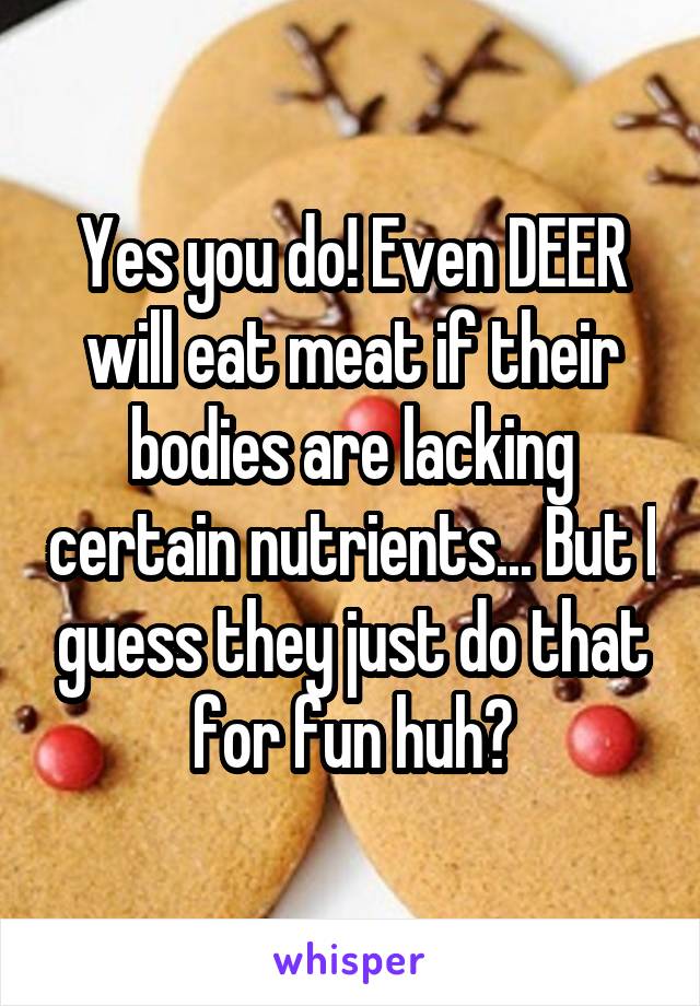 Yes you do! Even DEER will eat meat if their bodies are lacking certain nutrients... But I guess they just do that for fun huh?