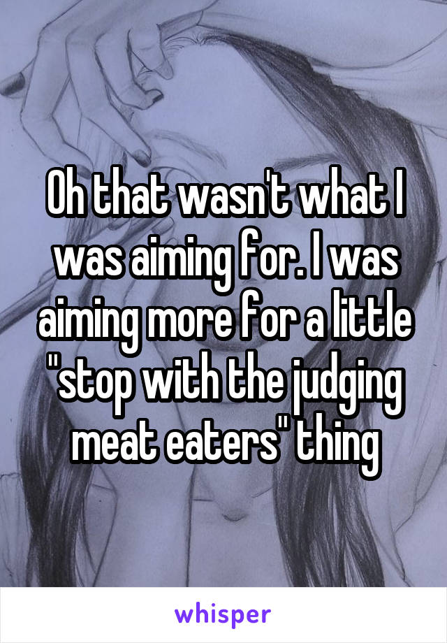 Oh that wasn't what I was aiming for. I was aiming more for a little "stop with the judging meat eaters" thing