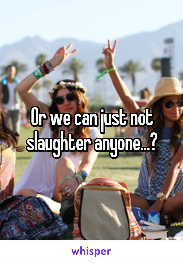 Or we can just not slaughter anyone...?