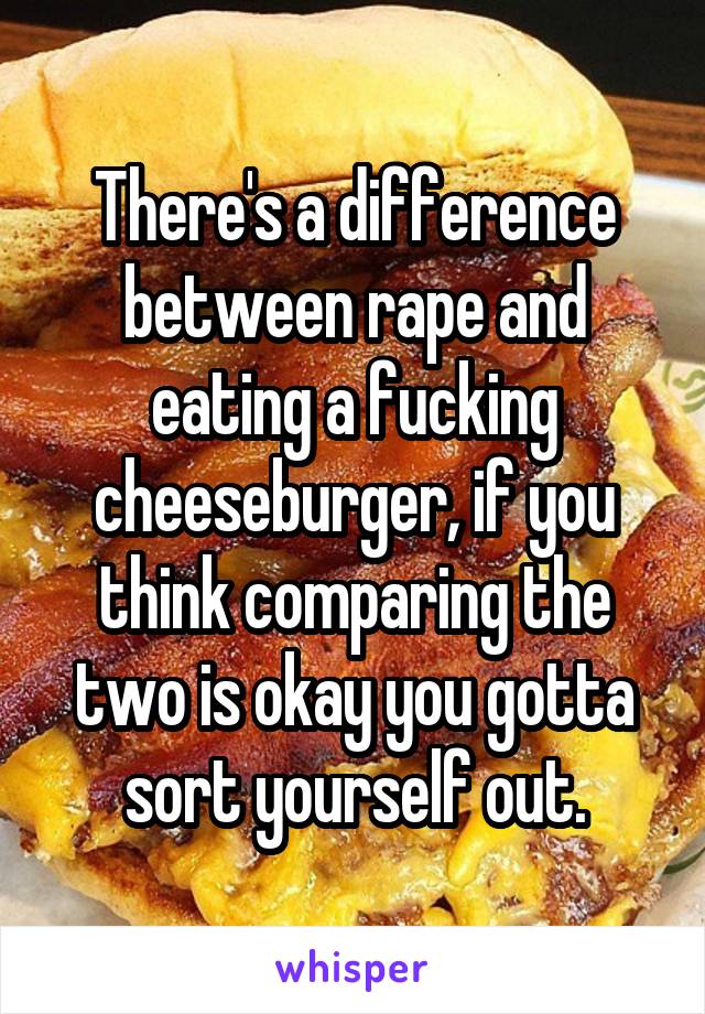 There's a difference between rape and eating a fucking cheeseburger, if you think comparing the two is okay you gotta sort yourself out.