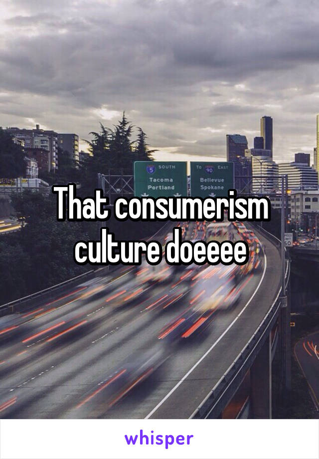 That consumerism culture doeeee