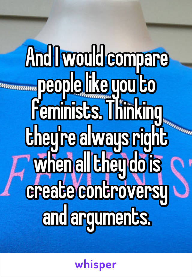 And I would compare people like you to feminists. Thinking they're always right when all they do is create controversy and arguments.