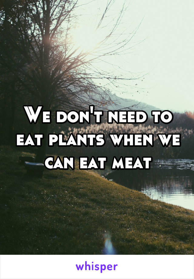 We don't need to eat plants when we can eat meat