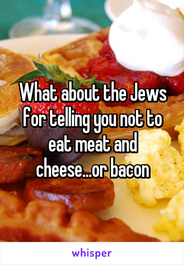 What about the Jews for telling you not to eat meat and cheese...or bacon