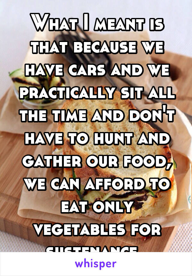 What I meant is that because we have cars and we practically sit all the time and don't have to hunt and gather our food, we can afford to eat only vegetables for sustenance. 