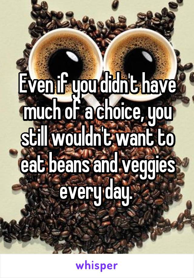 Even if you didn't have much of a choice, you still wouldn't want to eat beans and veggies every day. 