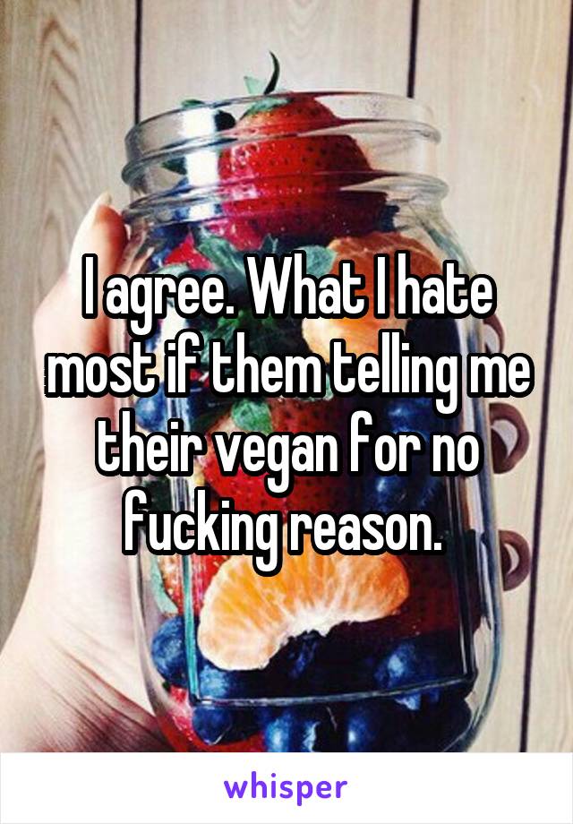 I agree. What I hate most if them telling me their vegan for no fucking reason. 