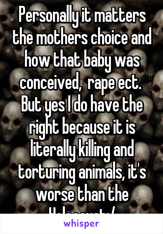 Personally it matters the mothers choice and how that baby was conceived,  rape ect.  But yes I do have the right because it is literally killing and torturing animals, it's worse than the Holocaust:/