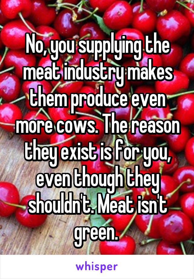 No, you supplying the meat industry makes them produce even more cows. The reason they exist is for you, even though they shouldn't. Meat isn't green. 