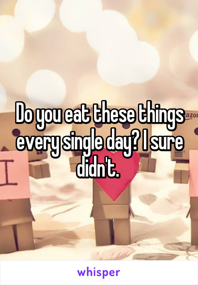 Do you eat these things every single day? I sure didn't. 