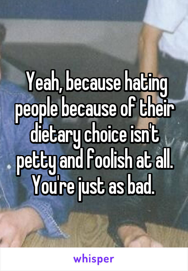  Yeah, because hating people because of their dietary choice isn't petty and foolish at all. You're just as bad. 