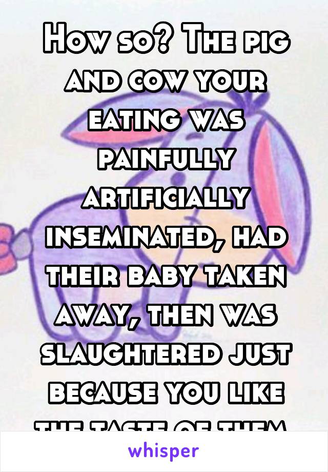 How so? The pig and cow your eating was painfully artificially inseminated, had their baby taken away, then was slaughtered just because you like the taste of them.