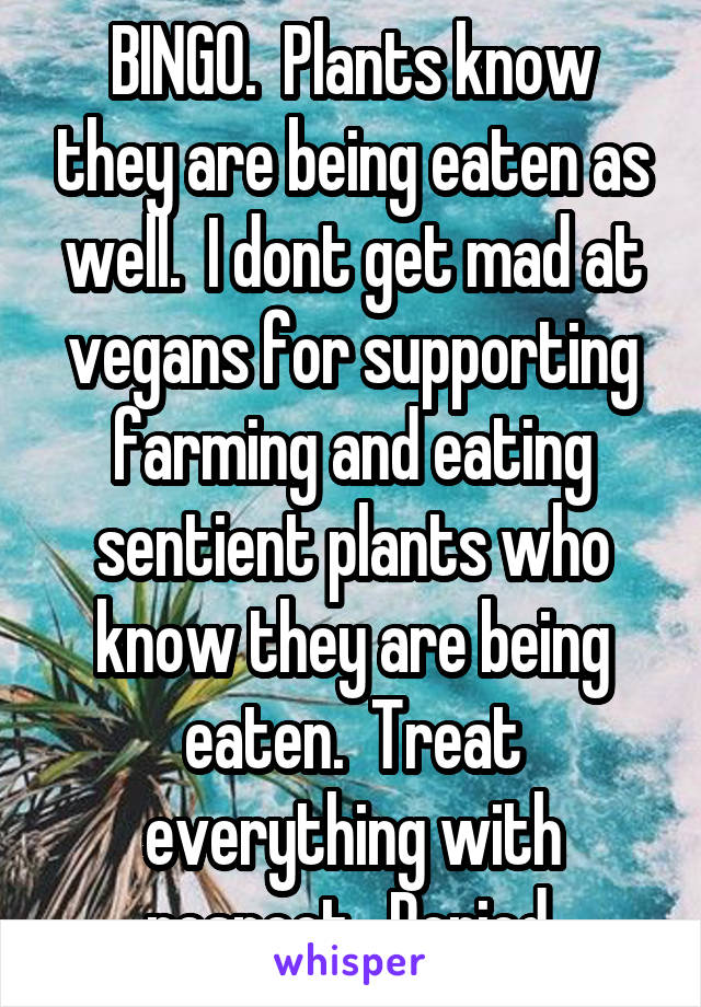 BINGO.  Plants know they are being eaten as well.  I dont get mad at vegans for supporting farming and eating sentient plants who know they are being eaten.  Treat everything with respect.  Period.