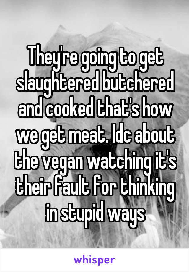 They're going to get slaughtered butchered and cooked that's how we get meat. Idc about the vegan watching it's their fault for thinking in stupid ways