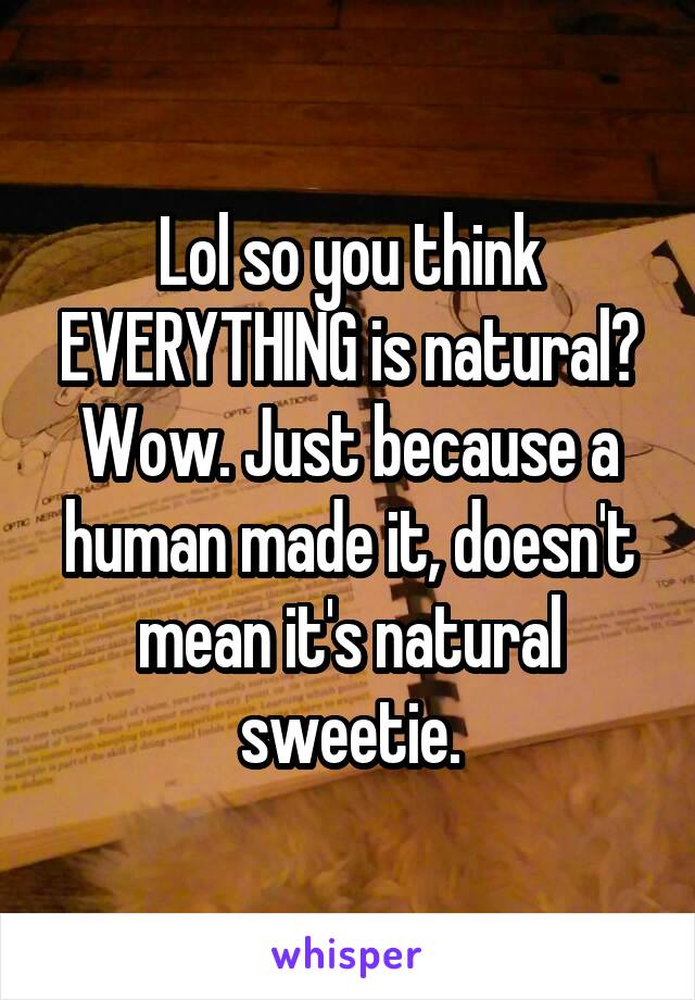 Lol so you think EVERYTHING is natural? Wow. Just because a human made it, doesn't mean it's natural sweetie.