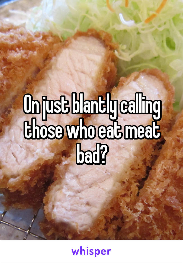 On just blantly calling those who eat meat bad?