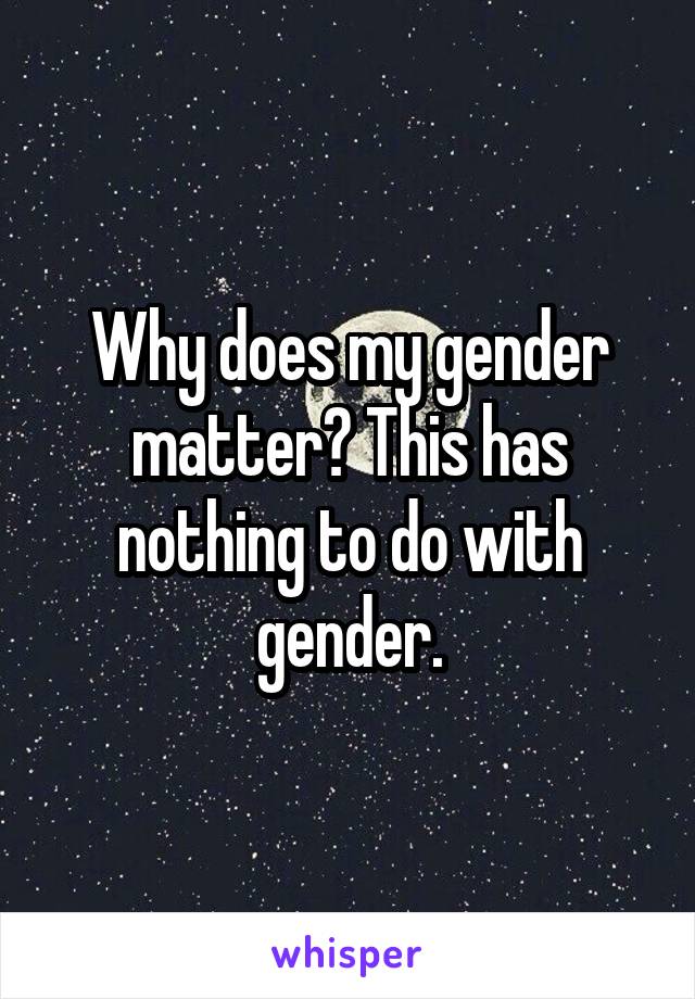 Why does my gender matter? This has nothing to do with gender.