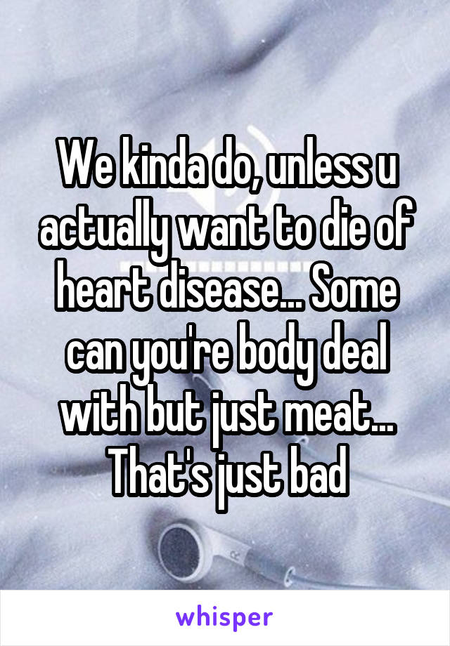 We kinda do, unless u actually want to die of heart disease... Some can you're body deal with but just meat... That's just bad