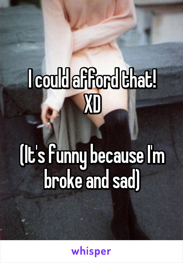 I could afford that!
XD

(It's funny because I'm broke and sad)