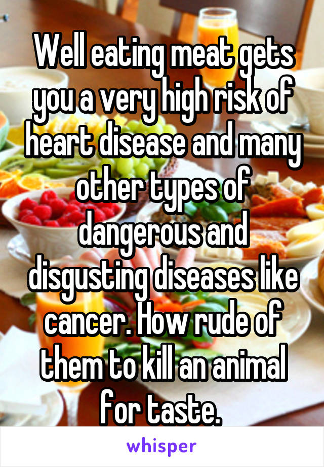 Well eating meat gets you a very high risk of heart disease and many other types of dangerous and disgusting diseases like cancer. How rude of them to kill an animal for taste. 