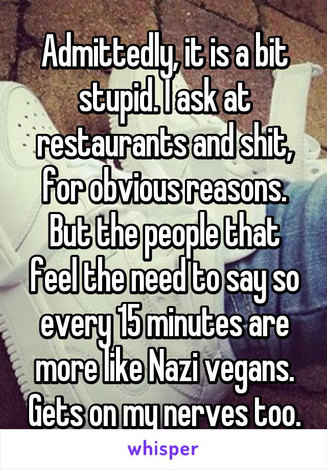 Admittedly, it is a bit stupid. I ask at restaurants and shit, for obvious reasons.
But the people that feel the need to say so every 15 minutes are more like Nazi vegans. Gets on my nerves too.