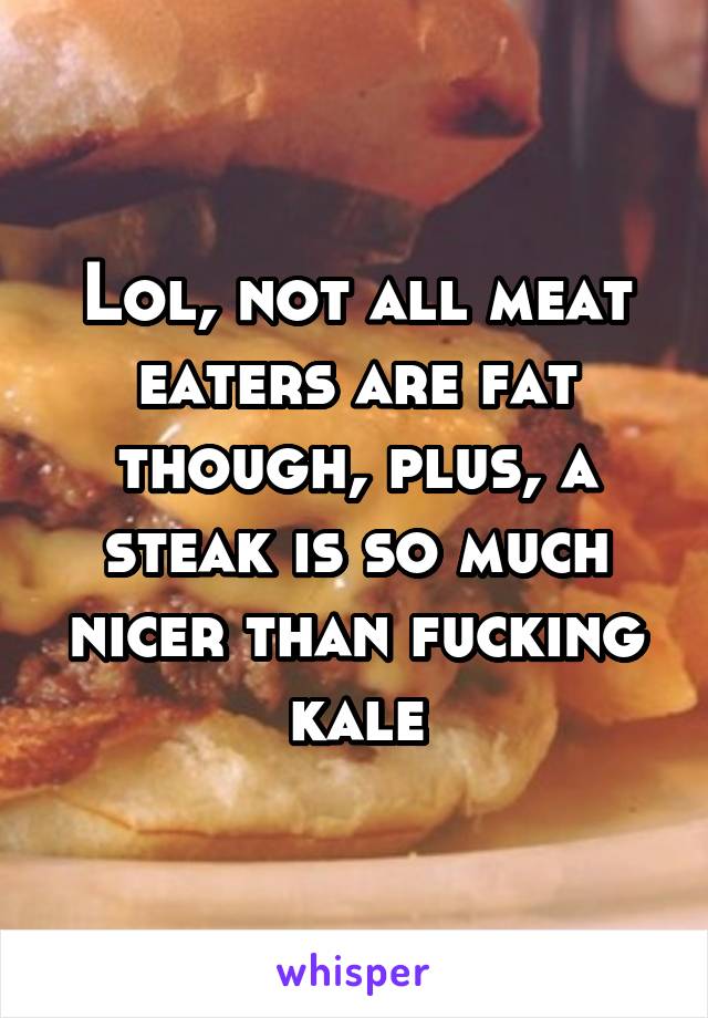 Lol, not all meat eaters are fat though, plus, a steak is so much nicer than fucking kale