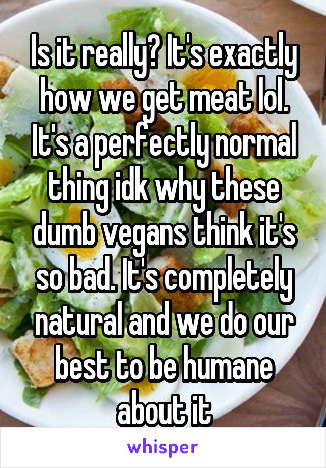 Is it really? It's exactly how we get meat lol. It's a perfectly normal thing idk why these dumb vegans think it's so bad. It's completely natural and we do our best to be humane about it