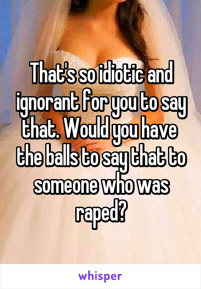 That's so idiotic and ignorant for you to say that. Would you have  the balls to say that to someone who was raped?