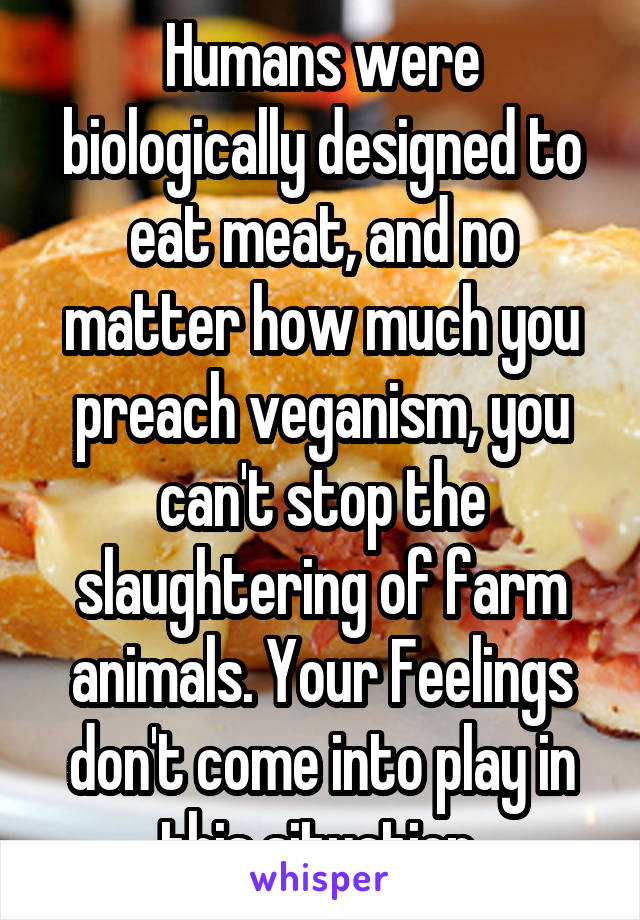 Humans were biologically designed to eat meat, and no matter how much you preach veganism, you can't stop the slaughtering of farm animals. Your Feelings don't come into play in this situation 