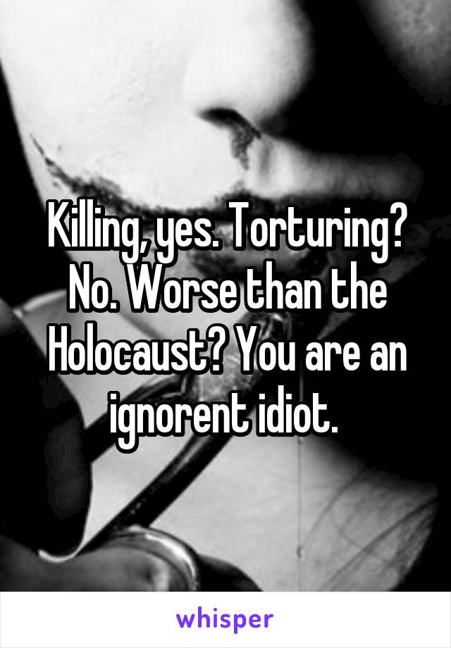 Killing, yes. Torturing? No. Worse than the Holocaust? You are an ignorent idiot. 